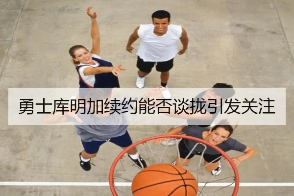 勇士库明加续约能否谈拢引发关注